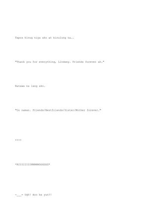 Tapos hinug niya ako at binulong na..
"Thank you for everything, Lindsey. Friends forever ah."
Natawa na lang ako.
"Oo naman. Friends/Bestfriends/Sister/Mother forever."
****
*RIIIIIIIINNNNNGGGGGG*
-___= Ugh! Ano ba yun?!
 