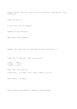 "Linds.. Alarm.. Turn off." sabi ni Jeca na inaantok pa. Pagtingin ko.. Shet
1:00 PM na!
"Jecs, ala una na."
"I don't care. I'm stil sleepy."
"Bumangon ka na nga diyan!"
"Wala naman tayong gagawin."
Sabagay. Pero hindi kasi ako yung babae na mahilig matulog eh -_-
"Jeca! Mall na lang tayo. Come on, get up na."
< prev | next >
<< start | end >>
< Part 11 of 17 >
home | faq | full web site
6 Month Rule - [10] JECA - SEF - LINDS - DREW (p.6 of 19)
"Don't wanna... Go away."
Tapos biglang tumunog phone ko. Napatigil kaming parehas.
 