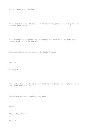 "Linds.. Bakit? He's back?"
Oo. Si Sef tumatawag. At bakit alam ni Jeca? Yung phone ko kasi may sariling
ringtone para kay Sef.
Kahit magbago ako ng phone lagi ko sineset yun. Ewan ko ba. Na baka sakali
tumawag siya. At ito na nga yun..
(Ringtone: Footprints on my heart by Paula de Anda)
"Hello?"
"Lindsey."
Ang tagal.. Ang tagal ko ng gustong marinig yung boses niya sa phone. :( Ang
tagal kong naghintay. :(
Pag naalala ko lahat.. Naiinis lang ako.
"Why?"
"Diba.. We.. You.."
"What?!"
 