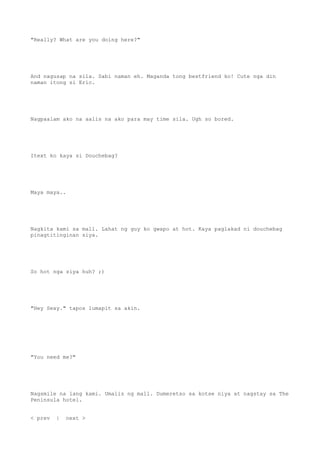 "Really? What are you doing here?"
And nagusap na sila. Sabi naman eh. Maganda tong bestfriend ko! Cute nga din
naman itong si Eric.
Nagpaalam ako na aalis na ako para may time sila. Ugh so bored.
Itext ko kaya si Douchebag?
Maya maya..
Nagkita kami sa mall. Lahat ng guy ko gwapo at hot. Kaya paglakad ni douchebag
pinagtitinginan siya.
So hot nga siya huh? ;)
"Hey Sexy." tapos lumapit sa akin.
"You need me?"
Nagsmile na lang kami. Umalis ng mall. Dumeretso sa kotse niya at nagstay sa The
Peninsula hotel.
< prev | next >
 