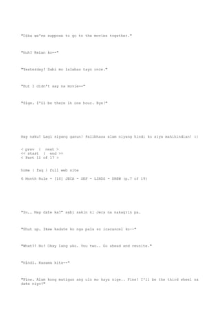 "Diba we're suppose to go to the movies together."
"Huh? Kelan ko--"
"Yesterday! Sabi mo lalabas tayo once."
"But I didn't say na movie--"
"Sige. I'll be there in one hour. Bye!"
Hay naku! Lagi siyang ganun! Palibhasa alam niyang hindi ko siya mahihindian! :|
< prev | next >
<< start | end >>
< Part 11 of 17 >
home | faq | full web site
6 Month Rule - [10] JECA - SEF - LINDS - DREW (p.7 of 19)
"So.. May date ka?" sabi sakin ni Jeca na nakagrin pa.
"Shut up. Ikaw kadate ko nga pala so icacancel ko--"
"What?! No! Okay lang ako. You two.. Go ahead and reunite."
"Hindi. Kasama kita--"
"Fine. Alam kong matigas ang ulo mo kaya sige.. Fine! I'll be the third wheel sa
date niyo!"
 