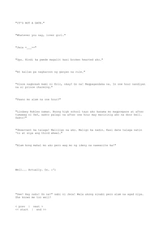 "IT'S NOT A DATE."
"Whatever you say, lover girl."
"Jeca =___=+"
"Ops. Hindi ka pwede magalit kasi broken hearted ako."
"At kailan pa nagkaroon ng ganyan na rule."
"Since nagbreak kami ni Eric, okay? Go na! Magpagandaka na. In one hour nandiyan
na si prince charming."
"Paano mo alam na one hour?"
"Lindsey Robles naman. Noong high school tayo ako kasama mo magprepare at after
tumawag ni Sef, sakto palagi na after one hour may maririnig ako na door bell.
Sakto!"
"Observant ka talaga! Maliligo na ako. Maligo ka nadin. Kasi date talaga natin
'to at siya ang third wheel."
"Alam kong mahal mo ako pero wag mo ng ideny na naeexcite ka!"
Well... Actually. Oo. :')
"See! Hay naku! Go na!" sabi ni Jeca! Wala akong sinabi pero alam na agad niya.
She knows me too well!
< prev | next >
<< start | end >>
 