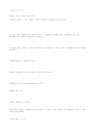 < Part 11 of 17 >
home | faq | full web site
6 Month Rule - [10] JECA - SEF - LINDS - DREW (p.8 of 19)
So ayun nga. Naligo na ako at oo... Nagayos talaga ako. Nagkulot pa ako.
Nakakainis. Bakit naeexcite ako?! :|
At ayun nga, after 1 hour nandoon na talaga si Sef. Sht. Kinakabahan ako bakit
ganito?!
"SEFFYYYYY!! I MISSED YOU!"
Tapos niyakap siya ni Jeca. Close din sila.
"Namiss din kita! Tumangkad ka ah."
"Mean mo! -_-"
Tapos lumapit na ako.
"Hoy Sef. Bakit namumula ka?" sabi ni Jeca. Pag tingin ko namumula nga si Sef.
Anong problema?
"Hindi ah. >///>"
 