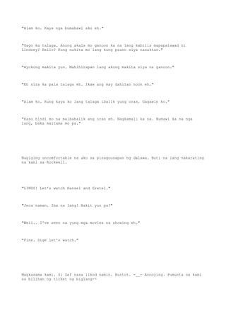"Alam ko. Kaya nga bumabawi ako eh."
"Gago ka talaga. Anong akala mo ganoon ka na lang kabilis mapapatawad ni
Lindsey? Hello? Kung nakita mo lang kung paano siya nasaktan."
"Ayokong makita yun. Mahihirapan lang akong makita siya na ganoon."
"Eh sira ka pala talaga eh. Ikaw ang may dahilan noon eh."
"Alam ko. Kung kaya ko lang talaga ibalik yung oras. Gagawin ko."
"Kaso hindi mo na maibabalik ang oras eh. Nagkamali ka na. Bumawi ka na nga
lang, baka maitama mo pa."
Nagiging uncomfortable na ako sa pinaguusapan ng dalawa. Buti na lang nakarating
na kami sa Rockwell.
"LINDS! Let's watch Hansel and Gretel."
"Jeca naman. Iba na lang! Bakit yun pa?"
"Well.. I've seen na yung mga movies na showing eh."
"Fine. Sige let's watch."
Magkasama kami. Si Sef nasa likod namin. Buntot. -__- Annoying. Pumunta na kami
sa bilihan ng ticket ng biglang--
 