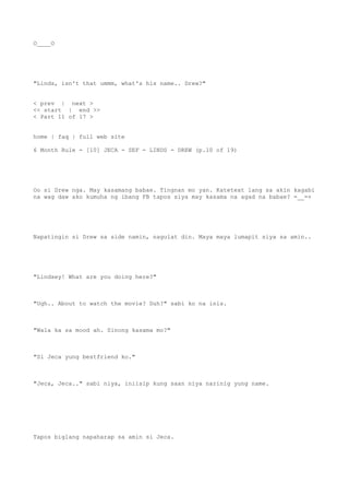 O____O
"Linds, isn't that ummm, what's his name.. Drew?"
< prev | next >
<< start | end >>
< Part 11 of 17 >
home | faq | full web site
6 Month Rule - [10] JECA - SEF - LINDS - DREW (p.10 of 19)
Oo si Drew nga. May kasamang babae. Tingnan mo yan. Katetext lang sa akin kagabi
na wag daw ako kumuha ng ibang FB tapos siya may kasama na agad na babae? =__=+
Napatingin si Drew sa side namin, nagulat din. Maya maya lumapit siya sa amin..
"Lindsey! What are you doing here?"
"Ugh.. About to watch the movie? Duh?" sabi ko na inis.
"Wala ka sa mood ah. Sinong kasama mo?"
"Si Jeca yung bestfriend ko."
"Jeca, Jeca.." sabi niya, iniisip kung saan niya narinig yung name.
Tapos biglang napaharap sa amin si Jeca.
 