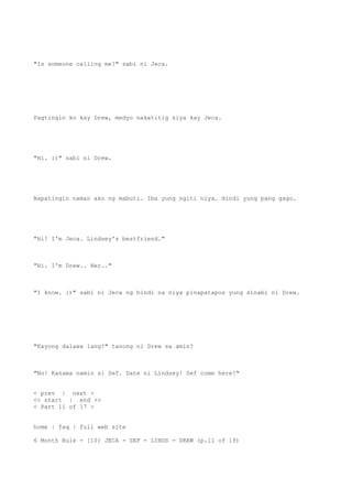"Is someone calling me?" sabi ni Jeca.
Pagtingin ko kay Drew, medyo nakatitig siya kay Jeca.
"Hi. :)" sabi ni Drew.
Napatingin naman ako ng mabuti. Iba yung ngiti niya. Hindi yung pang gago.
"Hi! I'm Jeca. Lindsey's bestfriend."
"Hi. I'm Drew.. Her.."
"I know. :)" sabi ni Jeca ng hindi na niya pinapatapos yung sinabi ni Drew.
"Kayong dalawa lang?" tanong ni Drew sa amin?
"No! Kasama namin si Sef. Date ni Lindsey! Sef come here!"
< prev | next >
<< start | end >>
< Part 11 of 17 >
home | faq | full web site
6 Month Rule - [10] JECA - SEF - LINDS - DREW (p.11 of 19)
 