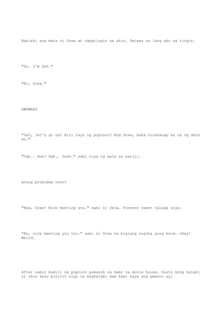 Nanlaki ang mata ni Drew at napatingin sa akin. Umiwas na lang ako ng tingin.
"Hi. I'm Sef."
"Hi, Drew."
AWKWARD
"Sef, let's go na? Bili tayo ng popcorn? And Drew, baka hinahanap ka na ng date
mo."
"Ugh.. Huh? Ugh.. Yeah." sabi niya ng wala sa sarili.
Anong problema noon?
"Bye, Drew! Nice meeting you." sabi ni Jeca. Forever sweet talaga siya.
"Ah, nice meeting you too." sabi ni Drew na biglang nagiba yung mood. Okay!
Weird.
After namin bumili ng popcorn pumasok na kami sa movie house. Gusto kong katabi
si Jeca kaso pinilit niya na magkatabi daw kami kaya ang pwesto ay:
 