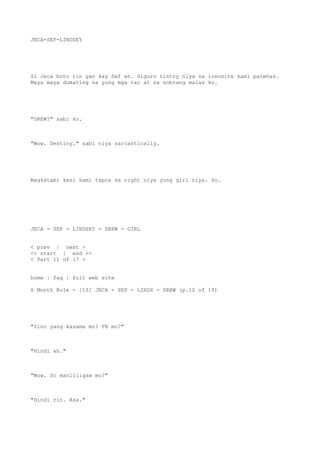 JECA-SEF-LINDSEY
Si Jeca boto rin yan kay Sef eh. Siguro tintry niya na ireunite kami parehas.
Maya maya dumating na yung mga tao at sa sobrang malas ko.
"DREW?" sabi ko.
"Wow. Destiny." sabi niya sarcastically.
Magkatabi kasi kami tapos sa right niya yung girl niya. So.
JECA - SEF - LINDSEY - DREW - GIRL
< prev | next >
<< start | end >>
< Part 11 of 17 >
home | faq | full web site
6 Month Rule - [10] JECA - SEF - LINDS - DREW (p.12 of 19)
"Sino yang kasama mo? FB mo?"
"Hindi ah."
"Wow. So manliligaw mo?"
"Hindi rin. Asa."
 