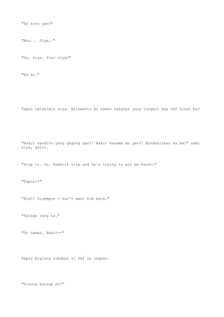 "Eh sino yan?"
"Ano... Siya.."
"Oo. Siya. Sino siya?"
"Ex ko."
Tapos natahimik siya. Naikwento ko naman sakanya yung tungkol kay Sef hindi ba?
"Bakit nandito yang gagong yan?! Bakit kasama mo yan?! Binabalikan ka ba?" sabi
niya, galit.
"Stop it. Oo. Bumalik siya and he's trying to win me back--"
"Tapos!?"
"Atat? Siyempre I don't want him back."
"Talaga lang ha."
"Oo naman. Bakit--"
Tapos biglang sumabat si Sef sa usapan.
"Sinong kausap mo?"
 