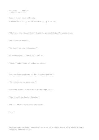 << start | end >>
< Part 3 of 17 >
home | faq | full web site
6 Month Rule - [2] First T-I-M-E ;) (p.6 of 10)
"What are you doing? Bakit hindi ka pa naghuhubad?" tanong niya.
"Wala ako sa mood."
"So bakit mo ako tinawagan?"
"I texted you. I don't call FBs."
"Ouch." sabay tabi at akbay sa akin.
"So ano bang problema ni Ms. Lindsey Robles."
"So kilala mo na pala ako?"
"Paanong hindi? Little Miss Btchy Popular."
"Don't call me btchy, Douche."
"Chill. What's with you? Period?"
"-_-"
Nakaupo kami sa kama, nakaakbay siya sa akin tapos bigla niya akong nilapit
sakanya. Mabango siya.
 