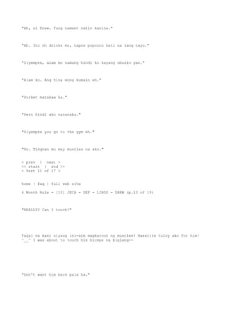 "Ah, si Drew. Yung nameet natin kanina."
"Ah. Ito oh drinks mo, tapos popcorn hati na lang tayo."
"Siyempre, alam mo namang hindi ko kayang ubusin yan."
"Alam ko. Ang hina mong kumain eh."
"Porket matakaw ka."
"Pero hindi ako nananaba."
"Siyempre you go to the gym eh."
"Oo. Tingnan mo may muscles na ako."
< prev | next >
<< start | end >>
< Part 11 of 17 >
home | faq | full web site
6 Month Rule - [10] JECA - SEF - LINDS - DREW (p.13 of 19)
"REALLY? Can I touch?"
Tagal na kasi niyang ini-aim magkaroon ng muscles! Naexcite tuloy ako for him!
^__^ I was about to touch his biceps ng biglang--
"Don't want him back pala ha."
 