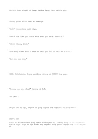 Narinig kong sinabi ni Drew. Mahina lang. Pero nainis ako.
"Anong point mo?!" sabi ko sakanya.
"Huh?" inosenteng sabi niya.
"Don't act like you don't know what you said, assh*le."
"Chill there, btch."
"How many times will I have to tell you not to call me a btch."
"But you are one."
GHAD. Nakakainis. Anong problema nitong si DREW?! Ang gago.
"Linds, are you okay?" tanong ni Sef.
"Ah yeah."
Umayos ako ng upo, nagdim na yung lights and nagstart na yung movie.
DREW's POV
Hindi ko maintindihan kung bakit hinahayaan ni Lindsey yung lalaki na yan na
bawiin siya. Siya na nga mismo ang nagsabi kung gaano kagago ang lalaking yan
eh!
 