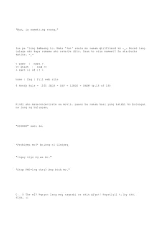 "Hun, is something wrong."
Isa pa 'tong babaeng to. Maka 'Hun' akala mo naman girlfriend ko -_- Bored lang
talaga ako kaya sumama ako sakanya dito. Saan ko siya nameet? Sa starbucks
kanina. -_-
< prev | next >
<< start | end >>
< Part 11 of 17 >
home | faq | full web site
6 Month Rule - [10] JECA - SEF - LINDS - DREW (p.14 of 19)
Hindi ako makaconcentrate sa movie, paano ba naman kasi yung katabi ko bulungan
na lang ng bulungan.
"SSSHHH" sabi ko.
"Problema mo?" bulong ni Lindsey.
"Ingay niyo ng ex mo."
"Stop PMS-ing okay? Ang btch mo."
O___O The ef? Ngayon lang may nagsabi sa akin niyan! Napatigil tuloy ako.
Fine. :|
 