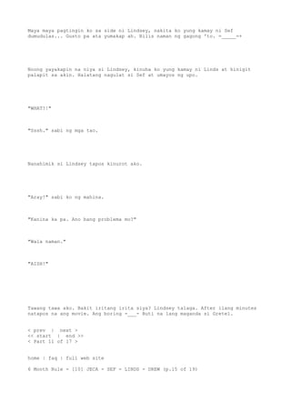 Maya maya pagtingin ko sa side ni Lindsey, nakita ko yung kamay ni Sef
dumudulas... Gusto pa ata yumakap ah. Bilis naman ng gagong 'to. =_____=+
Noong yayakapin na niya si Lindsey, kinuha ko yung kamay ni Linds at hinigit
palapit sa akin. Halatang nagulat si Sef at umayos ng upo.
"WHAT?!"
"Sssh." sabi ng mga tao.
Nanahimik si Lindsey tapos kinurot ako.
"Aray!" sabi ko ng mahina.
"Kanina ka pa. Ano bang problema mo?"
"Wala naman."
"AISH!"
Tawang tawa ako. Bakit iritang irita siya? Lindsey talaga. After ilang minutes
natapos na ang movie. Ang boring -___- Buti na lang maganda si Gretel.
< prev | next >
<< start | end >>
< Part 11 of 17 >
home | faq | full web site
6 Month Rule - [10] JECA - SEF - LINDS - DREW (p.15 of 19)
 