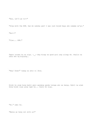 "Hun, let's go to--"
"Stop with the HUN. San mo nakuha yan? I was just bored kaya ako sumama sa'yo."
"But--"
"Ciao... HUN."
Tapos iniwan ko na siya. -__- Ang hirap sa good girl ang clingy eh. Paalis na
sana ako ng biglang..
"Hey! Drew!" tawag sa akin ni Jeca.
Hindi ko alam kung bakit pero gandang ganda talaga ako sa kanya. Kahit na alam
kong hindi siya yung type ko... Gusto ko siya.
"Hi." sabi ko.
"Wanna go hang out with us?"
 