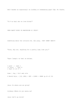 Ako? Sasama sa nagsusungit na Lindsey at bumabawing gago? Ugh. No thanks.
"O.P na kasi ako sa love birds!"
PERO BAKIT HINDI KO MAHINDIAN SI JECA?!
Something about her attracts me. Iba yung.. UGH! DREW! BAKIT!
"Sure, why not. Anything for a pretty lady like you."
Tapos lumapit na kami sa dalawa.
< prev | next >
<< start | end >>
< Part 11 of 17 >
home | faq | full web site
6 Month Rule - [10] JECA - SEF - LINDS - DREW (p.16 of 19)
Jeca: So where are we going?
Lindsey: Where do you wanna go?
Jeca: Let's go drink!
 