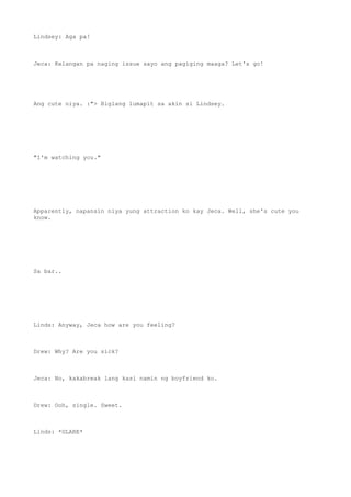 Lindsey: Aga pa!
Jeca: Kelangan pa naging issue sayo ang pagiging maaga? Let's go!
Ang cute niya. :"> Biglang lumapit sa akin si Lindsey.
"I'm watching you."
Apparently, napansin niya yung attraction ko kay Jeca. Well, she's cute you
know.
Sa bar..
Linds: Anyway, Jeca how are you feeling?
Drew: Why? Are you sick?
Jeca: No, kakabreak lang kasi namin ng boyfriend ko.
Drew: Ooh, single. Sweet.
Linds: *GLARE*
 