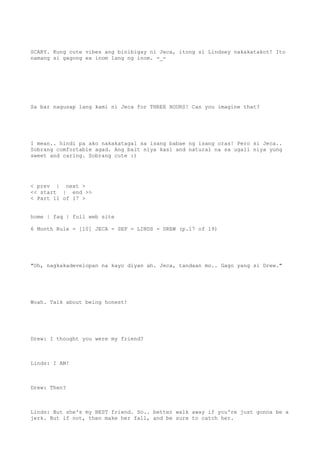 SCARY. Kung cute vibes ang binibigay ni Jeca, itong si Lindsey nakakatakot! Ito
namang si gagong ex inom lang ng inom. -_-
Sa bar nagusap lang kami ni Jeca for THREE HOURS! Can you imagine that?
I mean.. hindi pa ako nakakatagal sa isang babae ng isang oras! Pero si Jeca..
Sobrang comfortable agad. Ang bait niya kasi and natural na sa ugali niya yung
sweet and caring. Sobrang cute :)
< prev | next >
<< start | end >>
< Part 11 of 17 >
home | faq | full web site
6 Month Rule - [10] JECA - SEF - LINDS - DREW (p.17 of 19)
"Oh, nagkakadevelopan na kayo diyan ah. Jeca, tandaan mo.. Gago yang si Drew."
Woah. Talk about being honest!
Drew: I thought you were my friend?
Linds: I AM!
Drew: Then?
Linds: But she's my BEST friend. So.. better walk away if you're just gonna be a
jerk. But if not, then make her fall, and be sure to catch her.
 