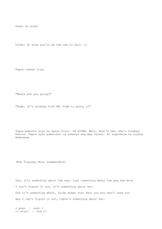 Drew: Or else?
Linds: Or else you'll be the one to fall. ;)
Tapos tumayo siya.
"Where are you going?"
"Dude, it's already 9:00 PM. Time to party ;)"
Tapos pumunta siya sa dance floor. SA GITNA. Well, what's new. She's Lindsey
Robles. Tapos ayun pumalibot na sakanya ang mga lalaki. At nagsimula na siyang
magsayaw.
(Now Playing: Miss Independent)
Ooh, it's something about the way, just something about the way she move
I can't figure it out, it's something about her.
Ooh it's something about, kinda woman that want you but don't need you
Hey I can't figure it out, there's something about her.
< prev | next >
<< start | end >>
 