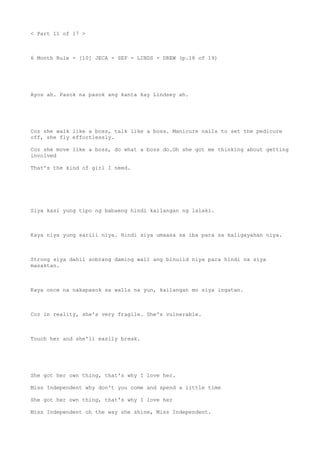 < Part 11 of 17 >
6 Month Rule - [10] JECA - SEF - LINDS - DREW (p.18 of 19)
Ayos ah. Pasok na pasok ang kanta kay Lindsey ah.
Coz she walk like a boss, talk like a boss. Manicure nails to set the pedicure
off, she fly effortlessly.
Coz she move like a boss, do what a boss do.Oh she got me thinking about getting
involved
That's the kind of girl I need.
Siya kasi yung tipo ng babaeng hindi kailangan ng lalaki.
Kaya niya yung sarili niya. Hindi siya umaasa sa iba para sa kaligayahan niya.
Strong siya dahil sobrang daming wall ang binuild niya para hindi na siya
masaktan.
Kaya once na nakapasok sa walls na yun, kailangan mo siya ingatan.
Coz in reality, she's very fragile. She's vulnerable.
Touch her and she'll easily break.
She got her own thing, that's why I love her.
Miss Independent why don't you come and spend a little time
She got her own thing, that's why I love her
Miss Independent oh the way she shine, Miss Independent.
 