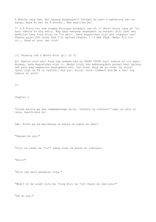 6 Months lang daw. Ano kayang mangyayari? Tatagal ba yun? O mahuhulog ako sa
kanya. Kaya ko ba? Sa 6 months.. May mag-iiba ba?
** P.S Sorry for the crappy Prologue minadali yan eh :> Short Story lang po 'to
kasi namiss ko ang watty. Wag kayo masyado magexpect ng mataas! Hihi kasi mej
madalian lang tong story na 'to pero.. Sana magustuhan niyo and isupport nyo!
Thanks guys! 200 votes and I'll upload Chapter 1 <3 NGA PALA. Medyo R13 ito
so... Read at your own risk!
[1] Knowing the 6 Month Rule (p.1 of 7)
Hi! Namiss niyo ako? Kaya nga gumawa ako ng SHORT STORY kasi namiss ko rin kayo.
Anyway, sana magustuhan niyo to. Medyo hindi ako makakaupdate palagi kasi walang
net pero pag nagkaroon maguupdate ako. Yun lang! Help me sa cover ng story!
Ipost niyo sa FB or twitter! And yun. Enjoy! Vote. Comment and Be a fan! (uy
namiss ko yun!)
**
Chapter 1
"Linds kanina pa may nagmemessage sa'yo. Vibrate ng vibrate!" sabi sa akin ni
Jeca, bestfriend ko.
Ugh. Hindi pa ba maliwanag sa kanya na tapos na kami?
"Hayaan mo yan."
"Sino na naman ba 'to?" sabay kuha ng phone at tumingin.
"Nico?"
"Nico nga pala pangalan niya."
"What? Di mo alam? Sino ba 'tong Nico na 'to? Paano mo nakilala?"
"FB ko yan."
 