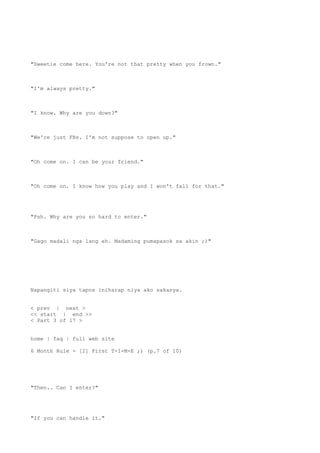 "Sweetie come here. You're not that pretty when you frown."
"I'm always pretty."
"I know. Why are you down?"
"We're just FBs. I'm not suppose to open up."
"Oh come on. I can be your friend."
"Oh come on. I know how you play and I won't fall for that."
"Psh. Why are you so hard to enter."
"Gago madali nga lang eh. Madaming pumapasok sa akin ;)"
Napangiti siya tapos iniharap niya ako sakanya.
< prev | next >
<< start | end >>
< Part 3 of 17 >
home | faq | full web site
6 Month Rule - [2] First T-I-M-E ;) (p.7 of 10)
"Then.. Can I enter?"
"If you can handle it."
 
