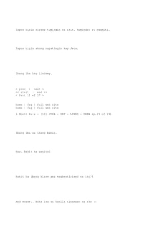 Tapos bigla siyang tumingin sa akin, kumindat at ngumiti.
Tapos bigla akong napatingin kay Jeca.
Ibang iba kay Lindsey.
< prev | next >
<< start | end >>
< Part 11 of 17 >
home | faq | full web site
home | faq | full web site
6 Month Rule - [10] JECA - SEF - LINDS - DREW (p.19 of 19)
Ibang iba sa ibang babae.
Hay. Bakit ba ganito?
Bakit ba ibang klase ang magbestfriend na ito?!
And worse.. Baka isa sa kanila tinamaan na ako :|
 
