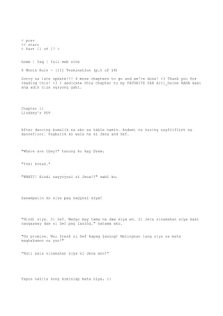 < prev
<< start
< Part 11 of 17 >
home | faq | full web site
6 Month Rule - [11] Termination (p.1 of 14)
Sorry sa late update!!! 4 more chapters to go and we're done! <3 Thank you for
reading this! <3 I dedicate this chapter to my FAVORITE FAN Aril_Daine HAHA kasi
ang adik niya ngayong gabi.
Chapter 11
Lindsey's POV
After dancing bumalik na ako sa table namin. Andami na kasing nagfliflirt sa
dancefloor. Pagbalik ko wala na si Jeca and Sef.
"Where are they?" tanong ko kay Drew.
"Yosi break."
"WHAT?! Hindi nagyoyosi si Jeca!!" sabi ko.
Sasampalin ko siya pag nagyosi siya!
"Hindi siya. Si Sef. Medyo may tama na daw siya eh. Si Jeca sinamahan siya kasi
nangaaway daw si Sef pag lasing." natawa ako.
"Oo promise. War freak si Sef kapag lasing! Matingnan lang siya sa mata
maghahamon na yun!"
"Buti pala sinamahan siya ni Jeca ano!"
Tapos nakita kong kumislap mata niya. :|
 
