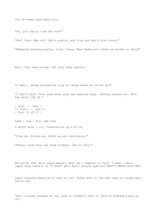 Ito na naman yang mata niya.
"So, you really like her huh?"
"Huh? Yeah. Why not? She's pretty, and nice and she's also funny."
"Madaming babaeng pretty, nice, funny. What makes you think na naiiba si Jeca?"
Wait. That went wrong! Iba ibig kong sabihin!
"I mean.. Anong pinagkaiba niya sa ibang babae na niloko mo?"
"I don't know. Pero alam kong yung iba maganda lang.. Walang connection. Pero
kay Jeca, iba eh."
< prev | next >
<< start | end >>
< Part 12 of 17 >
home | faq | full web site
6 Month Rule - [11] Termination (p.2 of 14)
"Sige pa. Kulang pa. Hindi pa ako naniniwala."
"Basta, alam kong iba siya Lindsey. Iba si Jeca."
Natigilan ako. Wala akong masabi. What am I suppose to say?! I mean.. Well..
Dapat kong sabihin na "I know" pero bakit parang ayaw ko? WHAT'S WRONG WITH ME?!
Tapos biglang dumating si Jeca at Sef. Thank god! Si Sef may tama na talaga pero
matino pa.
"Hoi, Lindsey alagaan mo nga yang si Joseph!" sabi ni Jeca na mukhang tipsy na
din.
 