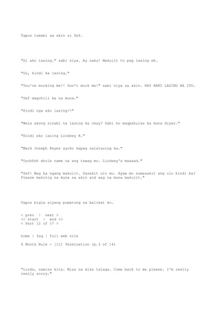 Tapos tumabi sa akin si Sef.
"Di ako lasing." sabi niya. Ay naku! Makulit to pag lasing eh.
"Oo, hindi ka lasing."
"You're mocking me!! Don't mock me!" sabi niya sa akin. HAY NAKU LASING NA ITO.
"Sef magchill ka na muna."
"Hindi nga ako lasing!!"
"Wala akong sinabi na lasing ka okay? Sabi ko magpahulas ka muna diyan."
"Hindi ako lasing Lindsey R."
"Mark Joseph Reyes ayoko kapag nalalasing ka."
"Ooohhhh whole name na ang tawag mo. Lindsey's maaaad."
"Sef! Wag ka ngang makulit. Sasakit ulo mo. Ayaw mo sumasakit ang ulo hindi ba?
Please makinig na muna sa akin and wag na muna makulit."
Tapos bigla siyang pumatong sa balikat ko.
< prev | next >
<< start | end >>
< Part 12 of 17 >
home | faq | full web site
6 Month Rule - [11] Termination (p.3 of 14)
"Linds, namiss kita. Miss na miss talaga. Come back to me please. I'm really
really sorry."
 