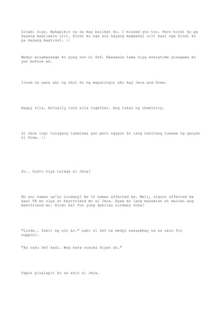Sinabi niya. Nakapikit na sa may balikat ko. I missed you too. Pero hindi ko pa
kayang magtiwala ulit. Hindi ko nga ata kayang magmahal ulit kasi nga hindi ko
pa kayang magtrust. :|
Medyo minamassage ko yung noo ni Sef. Nawawala tama niya everytime ginagawa ko
yun before eh.
Iinom na sana ako ng shot ko ng mapatingin ako kay Jeca and Drew.
Bagay sila. Actually cute sila together. Ang lakas ng chemistry.
Si Jeca lagi talagang tumatawa yan pero ngayon ko lang nakitang tumawa ng ganyan
si Drew. :|
So.. Gusto niya talaga si Jeca?
Eh ano naman sa'yo Lindsey? As if naman affected ka. Well, siguro affected ka
kasi FB mo siya at bestfriend mo si Jeca. Ayaw mo lang masaktan at maloko ang
bestfriend mo. Hindi ba? Yun yung dahilan Lindsey diba?
"Linds.. Sakit ng ulo ko." sabi ni Sef na medyo nakaakbay na sa akin for
support.
"Ay naku Sef kasi. Wag kang susuka diyan ah."
Tapos pinalapit ko sa akin si Jeca.
 