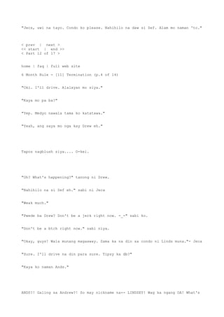 "Jecs, uwi na tayo. Condo ko please. Nahihilo na daw si Sef. Alam mo naman 'to."
< prev | next >
<< start | end >>
< Part 12 of 17 >
home | faq | full web site
6 Month Rule - [11] Termination (p.4 of 14)
"Oki. I'll drive. Alalayan mo siya."
"Kaya mo pa ba?"
"Yep. Medyo nawala tama ko katatawa."
"Yeah, ang saya mo nga kay Drew eh."
Tapos nagblush siya.... O-kei.
"Oh? What's happening?" tanong ni Drew.
"Nahihilo na si Sef eh." sabi ni Jeca
"Weak much."
"Pwede ba Drew? Don't be a jerk right now. -_-" sabi ko.
"Don't be a btch right now." sabi niya.
"Okay, guys! Wala munang magaaway. Sama ka na din sa condo ni Linds muna."- Jeca
"Sure. I'll drive na din para sure. Tipsy ka db?"
"Kaya ko naman Ands."
ANDS?! Galing sa Andrew?! So may nickname na-- LINDSEY! Wag ka ngang OA! What's
 
