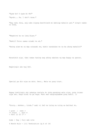 "Ayaw mo? O ayaw mo PA?"
"Ayoko... Pa. I don't know."
"Hay naku Jeca, ang labo niyang bestfriend mo mahirap mahalin yan." singit naman
ni Drew.
"Magdrive ka na lang diyan."
"Bakit? Totoo naman sinabi ko ah."
"Anong alam mo sa mga sinasabi mo, bakit nasubukan mo na ba akong mahalin?"
Natahimik siya. Sabi naman kasing wag akong sabihan ng mga bagay na ganoon.
Napatingin ako kay Sef.
Special pa din siya sa akin. Pero.. Wala na yung trust.
Kapag tumitingin ako sakanya naalala ko yung panahong wala siya, yung iniwan
niya ako. Kaya hindi ko pa kaya. Kasi mas nangingibabaw yung sakit. :(
"Sorry.. Ashksn.. Linds." sabi ni Sef na tulog na tulog sa balikat ko.
< prev | next >
<< start | end >>
< Part 12 of 17 >
home | faq | full web site
6 Month Rule - [11] Termination (p.6 of 14)
 