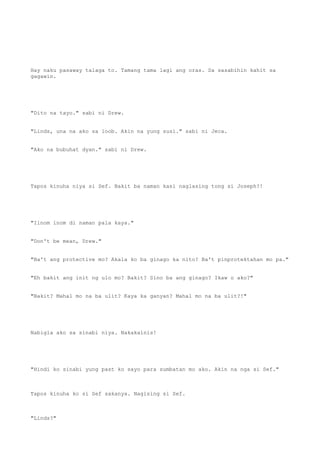 Hay naku pasaway talaga to. Tamang tama lagi ang oras. Sa sasabihin kahit sa
gagawin.
"Dito na tayo." sabi ni Drew.
"Linds, una na ako sa loob. Akin na yung susi." sabi ni Jeca.
"Ako na bubuhat dyan." sabi ni Drew.
Tapos kinuha niya si Sef. Bakit ba naman kasi naglasing tong si Joseph?!
"Iinom inom di naman pala kaya."
"Don't be mean, Drew."
"Ba't ang protective mo? Akala ko ba ginago ka nito? Ba't pinprotektahan mo pa."
"Eh bakit ang init ng ulo mo? Bakit? Sino ba ang ginago? Ikaw o ako?"
"Bakit? Mahal mo na ba ulit? Kaya ka ganyan? Mahal mo na ba ulit?!"
Nabigla ako sa sinabi niya. Nakakainis!
"Hindi ko sinabi yung past ko sayo para sumbatan mo ako. Akin na nga si Sef."
Tapos kinuha ko si Sef sakanya. Nagising si Sef.
"Linds?"
 