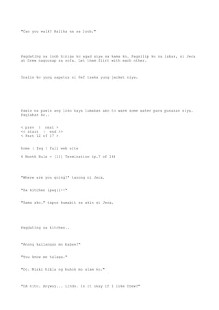 "Can you walk? Halika na sa loob."
Pagdating sa loob hiniga ko agad siya sa kama ko. Pagsilip ko sa labas, si Jeca
at Drew naguusap sa sofa. Let them flirt with each other.
Inalis ko yung sapatos ni Sef tsaka yung jacket niya.
Pawis na pawis ang loko kaya lumabas ako to warm some water para punasan siya.
Paglabas ko..
< prev | next >
<< start | end >>
< Part 12 of 17 >
home | faq | full web site
6 Month Rule - [11] Termination (p.7 of 14)
"Where are you going?" tanong ni Jeca.
"Sa kitchen ipagii--"
"Sama ako." tapos kumabit sa akin si Jeca.
Pagdating sa kitchen..
"Anong kailangan mo babae?"
"You know me talaga."
"Oo. Miski hibla ng buhok mo alam ko."
"OA nito. Anyway... Linds. Is it okay if I like Drew?"
 