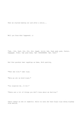 Then we started making out and after a while...
Well you know what happened. ;)
"Ugh.. Fck. Yeah. Fck. Fck. Fck. Ugggh. Solid. Ugh. Yeah yeah yeah. Faster.
Uggggggh. Fcker. Ugh yeah baby. Ugh. UGGGGHHHHH. Ugh. Yeah."
And then parehas kami napahiga sa kama. Both panting.
"That was nice." sabi niya.
"Wala pa ako sa mood niyan."
"You surprise me.. A lot."
"There are a lot of things you don't know about me darling."
Tapos tumayo na ako at nagbihis. Aalis na sana ako kaso bigla niya akong niyakap
from behind.
 