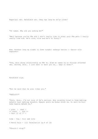 Napatigil ako. Natahimik ako. Okay nga lang ba sa'yo Linds?
"Oo naman. Why are you asking me?"
"Well because you're FBs and I don't really like to steal your FBs pero I really
really like him. He's cute, nice and he's so funny."
Wow. Parehas lang ng sinabi ni Drew tungkol sakanya kanina :| Ganoon sila
kapareho?
"Una, wala akong relationship sa FBs ko. Alam mo naman na no strings attached
ako. Second, Jeca.. I just want to warn you na... Gago si Drew."
Natahimik siya.
"But he said that he also likes you."
"REALLY?!"
"Pero, Jeca.. I'm not sure if he's serious. Ang lalaking tulad ni Drew mahirap
mahalin kasi mahirap basahin. Ngayon gusto ka bukas hindi na. So ano? Sa huli
baka maging dehado ka."
< prev | next >
<< start | end >>
< Part 12 of 17 >
home | faq | full web site
6 Month Rule - [11] Termination (p.8 of 14)
"Should I stop?"
 