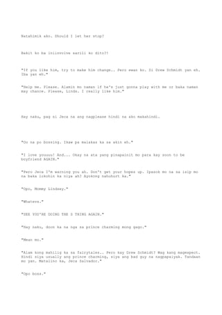 Natahimik ako. Should I let her stop?
Bakit ko ba iniinvolve sarili ko dito?!
"If you like him, try to make him change.. Pero ewan ko. Si Drew Schmidt yan eh.
Iba yan eh."
"Help me. Please. Alamin mo naman if he's just gonna play with me or baka naman
may chance. Please, Linds. I really like him."
Hay naku, pag si Jeca na ang nagplease hindi na ako makahindi.
"Oo na po bossing. Ikaw pa malakas ka sa akin eh."
"I love youuuu! And... Okay na ata yang pinapainit mo para kay soon to be
boyfriend AGAIN."
"Pero Jeca I'm warning you ah. Don't get your hopes up. Ipasok mo na sa isip mo
na baka lokohin ka niya ah? Ayokong nahuhurt ka."
"Opo, Mommy Lindsey."
"Whatevs."
"SEE YOU'RE DOING THE S THING AGAIN."
"Hay naku, doon ka na nga sa prince charming mong gago."
"Mean mo."
"Alam kong mahilig ka sa fairytales.. Pero kay Drew Schmidt? Wag kang magexpect.
Hindi siya usually ang prince charming, siya ang bad guy na nagpapaiyak. Tandaan
mo yan. Matalino ka, Jeca Salvador."
"Opo boss."
 