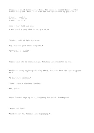 Umalis na siya at dumeretso kay Drew. Ako bumaba sa second floor and then
dumeretso kay Sef. Well, first time ata naming magkaroon ng guy parehas.
< prev | next >
<< start | end >>
< Part 12 of 17 >
home | faq | full web site
6 Month Rule - [11] Termination (p.9 of 14)
"Linds.." sabi ni Sef. Gising na.
"Uy. Take off your shirt and pants."
"O///O Wha--I--Huh?!"
Natawa naman ako sa reaction niya. Namumula na naguguluhan na ewan.
"We're not doing anything! Wag kang MANLY. Just take them off tapos magpalit
ka."
"I don't have clothes."
"Dude. I have a boutique remember?"
"Ah, yeah."
Tapos naghubad siya ng shirt. Tanginang abs yan oh. Nakakagutom.
"Woooh. Hot hot!"
"Lindsey sige ka. Mabilis akong mapapayag."
 
