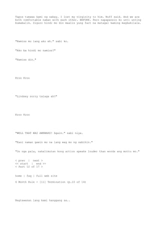 Tapos tumawa kami ng sabay. I lost my virginity to him. Nuff said. And we are
both comfortable naman with each other. BEFORE. Pero napapansin ko unti unting
bumabalik. Siguro hindi mo din maalis yung fact na matagal kaming magkakilala.
"Namiss mo lang ako eh." sabi ko.
"Ako ba hindi mo namiss?"
"Namiss din."
Kroo Kroo
"Lindsey sorry talaga ah?"
Kroo Kroo
"WELL THAT WAS AWKWARD! Again." sabi niya.
"Kasi naman gawin mo na lang wag mo ng sabihin."
"Oo nga pala, nakalimutan kong action speaks louder than words ang motto mo."
< prev | next >
<< start | end >>
< Part 12 of 17 >
home | faq | full web site
6 Month Rule - [11] Termination (p.10 of 14)
Nagtawanan lang kami hanggang sa..
 