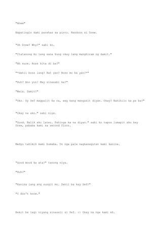 "Ahem"
Napatingin kami parehas sa pinto. Nandoon si Drew.
"Oh Drew? Why?" sabi ko.
"Itatanong ko lang sana kung okay lang manghiram ng damit."
"Ah sure. Boss kita di ba?"
"*dahil boss lang? Bat yan? Boss mo ba yan?*"
"Huh? Ano yun? May sinasabi ka?"
"Wala. Damit?"
"Oks. Uy Sef magpalit ka na, wag kang mangakit diyan. Okay? Nahihilo ka pa ba?"
"Okay na ako." sabi niya.
"Good. Balik ako later. Pahinga ka na diyan." sabi ko tapos lumapit ako kay
Drew, pababa kami sa second floor.
Medyo tahimik kami bumaba. Oo nga pala nagkasagutan kami kanina.
"Good mood ka ata?" tanong niya.
"Huh?"
"Kanina lang ang sungit mo. Dahil ba kay Sef?"
"I don't know."
Bakit ba lagi niyang sinasali si Sef. :| Okay na nga kami eh.
 
