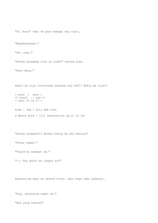 "Si Jeca?" sabi ko para mabago ang topic.
"Nagshoshower."
"Oh, okay."
"Anong ginagawa niyo sa loob?" tanong niya.
"Huh? Wala."
Bakit ba siya interesado masyado kay Sef?! Bakla ba siya?!
< prev | next >
<< start | end >>
< Part 12 of 17 >
home | faq | full web site
6 Month Rule - [11] Termination (p.11 of 14)
"Anong nangaakit? Wrong timing ba ako kanina?"
"Hindi naman."
"Tipid mo sumagot ah."
"-_- Ano gusto mo isagot ko?"
Nakarating kami sa second floor. Pero bago kami pumasok..
"Hoy, seryosong sagot ah."
"Ano yung tanong?"
 