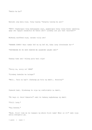 "Bakla ka ba?"
Nanlaki ang mata niya. Yung tipong 'Tangina tanong ba yun?'
"WTF?! Pagkatapos kong makipagsex sayo, pagkatapos mong ilang beses sabihing
gago ako ngayon sasabihin mo bakla ako?! Lindsey are you that twisted?!"
Mukhang naoffend siya, natawa tuloy ako!
"HAHAHA SORRY! Kasi naman Sef ka ng Sef eh, baka lang interesado ka--"
"PATUNAYAN KO PA SAYO NGAYON NA LALAKING LALAKI AKO!"
Tawang tawa ako! Pulang pula kasi siya!
"Sorry na, sorry na! HAHA"
"Lindsey kakaiba ka talaga!"
"Well.. Tara na nga't ihahanap pa kita ng damit.. Bossing!"
Pumasok kami. Hinahanap ko siya ng comfortable na damit.
"Eh kayo ni Jeca? Kamusta?" sabi ko habang naghahanap ng damit
"Chill lang."
"Hoy Andrew."
"Woah. First time mo ko tawagin ng whole first name! What is it?" sabi niya
extra energetic pa.
< prev | next >
 
