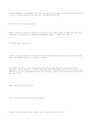 "Andrew Schmidt, siguraduhin mo lang na gusto mo talaga ang bestfriend ko ah? As
I said.. Kapag sinaktan mo siya ako ang makalalaban mo."
"Oo. Takot ko na lang sa'yo."
"Good! Jeca is really a special girl and if you really get to know her you will
love her. If may girl na pwedeng magpabago sa'yo, I hope it's Jeca."
"Lindsey what are you--"
Inikot ko yung kamay ko sa may shoulders niya habang inaayos ko yung buhok niya.
Hindi ako makatingin ng straight sa kanya.
"Sa lahat ng FBs ko ikaw lang ang naging FB na may meaning na Friends with
Benefits, which means na.. Kahit FBs tayo we're friends. And dahil sa lahat ng
nagawa mo sa akin nagcacare na din ako for you. Kaya I want the best for both of
you and Jeca."
"Why are you saying this--"
Tapos tumingin ako ng straight sakanya..
"I want you to start anew. Begin good things with Jeca. So..."
 