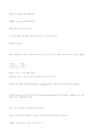 "What?" tanong ko sakanya.
"Where are you going now?"
"And what do you care."
"I just want to hang out with you a little more."
"Ayoko. Bye."
Then umalis na ako. Dumeretso na ako sa "Linds", name ng store ko. Ayos naman.
< prev | next >
<< start | end >>
< Part 3 of 17 >
home | faq | full web site
6 Month Rule - [2] First T-I-M-E ;) (p.8 of 10)
Actually, wala akong masyadong ginagawa kasi okay ang business ko ngayon.
I was supervising the store ng biglang may pumasok na couple. Lumapit sa akin
yung girl. Maganda siya.
"Hi, do you have clothes for guys?"
"Yup. Beside the women's corpo attire nandoon yung sa guys."
"Okay, thank you. Hon, let's go."
 