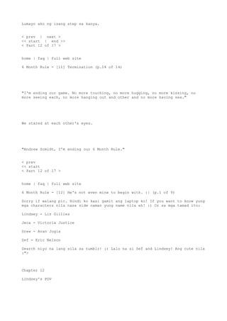 Lumayo ako ng isang step sa kanya.
< prev | next >
<< start | end >>
< Part 12 of 17 >
home | faq | full web site
6 Month Rule - [11] Termination (p.14 of 14)
"I'm ending our game. No more touching, no more hugging, no more kissing, no
more seeing each, no more hanging out and other and no more having sex."
We stared at each other's eyes.
"Andrew Scmidt, I'm ending our 6 Month Rule."
< prev
<< start
< Part 12 of 17 >
home | faq | full web site
6 Month Rule - [12] He's not even mine to begin with. :| (p.1 of 9)
Sorry if walang pic. Hindi ko kasi gamit ang laptop ko! If you want to know yung
mga characters nila nasa side naman yung name nila eh! :) Or sa mga tamad ito:
Lindsey - Liz Gillies
Jeca - Victoria Justice
Drew - Avan Jogia
Sef - Eric Nelson
Search niyo na lang sila sa tumblr! :) Lalo na si Sef and Lindsey! Ang cute nila
:">
Chapter 12
Lindsey's POV
 