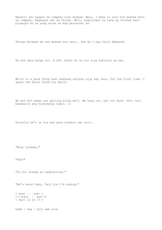Nandito ako ngayon sa company nina Andrew. Well, I have to call him Andrew dito
sa company. Nagaayos ako ng things. Well, naglilipat na lang ng clothes kasi
pinaayos ko na yung store sa mga personnel ko.
Things between me and Andrew are very.. How do I say this? Awkward?
He and Jeca hangs out. A LOT. Hindi ko na rin siya nakikita sa bar.
Which is a good thing kasi mukhang seryoso siya kay Jeca. For the first time! I
guess the douch found his match.
Me and Sef naman are getting along well. We hang out, but not much. Unti unti
bumabalik ang friendship namin. :)
Actually he's on his way para sunduin ako dito..
"Miss Lindsey."
"Yah?"
"Si Sir Joseph po naghihintay."
"He's here? Okay. Tell him I'm coming."
< prev | next >
<< start | end >>
< Part 13 of 17 >
home | faq | full web site
 