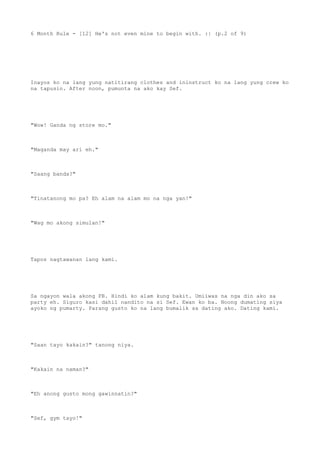 6 Month Rule - [12] He's not even mine to begin with. :| (p.2 of 9)
Inayos ko na lang yung natitirang clothes and ininstruct ko na lang yung crew ko
na tapusin. After noon, pumunta na ako kay Sef.
"Wow! Ganda ng store mo."
"Maganda may ari eh."
"Saang banda?"
"Tinatanong mo pa? Eh alam na alam mo na nga yan!"
"Wag mo akong simulan!"
Tapos nagtawanan lang kami.
Sa ngayon wala akong FB. Hindi ko alam kung bakit. Umiiwas na nga din ako sa
party eh. Siguro kasi dahil nandito na si Sef. Ewan ko ba. Noong dumating siya
ayoko ng pumarty. Parang gusto ko na lang bumalik sa dating ako. Dating kami.
"Saan tayo kakain?" tanong niya.
"Kakain na naman?"
"Eh anong gusto mong gawinnatin?"
"Sef, gym tayo!"
 