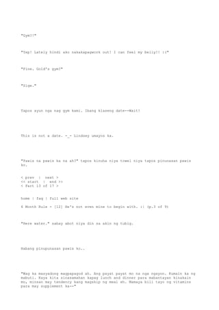 "Gym?!"
"Yep! Lately hindi ako nakakapagwork out! I can feel my belly!! :("
"Fine. Gold's gym?"
"Sige."
Tapos ayun nga nag gym kami. Ibang klaseng date--Wait!
This is not a date. -_- Lindsey umayos ka.
"Pawis na pawis ka na ah?" tapos kinuha niya towel niya tapos pinunasan pawis
ko.
< prev | next >
<< start | end >>
< Part 13 of 17 >
home | faq | full web site
6 Month Rule - [12] He's not even mine to begin with. :| (p.3 of 9)
"Here water." sabay abot niya din sa akin ng tubig.
Habang pinupunasan pawis ko..
"Wag ka masyadong magpapagod ah. Ang payat payat mo na nga ngayon. Kumain ka ng
mabuti. Kaya kita sinasamahan kapag lunch and dinner para mabantayan kinakain
mo, minsan may tendency kang magskip ng meal eh. Mamaya bili tayo ng vitamins
para may supplement ka--"
 
