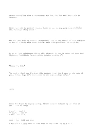 Habang nagsasalita siya at pinupunasan ang pawis ko, ito ako. Nakatulala at
namumula.
Girls, kayo rin ba ganito? I mean.. Gusto ko kasi sa guy yung pinoprotektahan
ako. Yung kaya akong ihandle.
Ako kasi yung tipo ng babae na independent. Kaya ko ang sarili ko. Kaya natuturn
on ako sa lalaking kaya akong ihandle, kaya akong pasunurin. Gets niyo ba?
At si Sef lang nakakagawa noon sa akin sangayon. At ito na naman yung puso ko..
Kinikilig. Tumitibok. Parang gustong bumalik sa dati. :">
"Thank you, Sef."
"No need to thank me, I'm doing this because I want to. I want to take care of
you.. So bad. Kaya it's my pleasure na ako ang nagaalaga sa'yo."
O///O
Dahil doon bigla ko siyang nayakap. Minsan lang ako matouch ng tao. Pero si
Sef... Lagi na lang!
< prev | next >
<< start | end >>
< Part 13 of 17 >
home | faq | full web site
6 Month Rule - [12] He's not even mine to begin with. :| (p.4 of 9)
 
